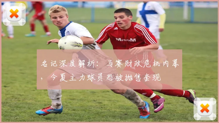 名记深度解析：马赛财政危机内幕，今夏主力球员恐被抛售套现