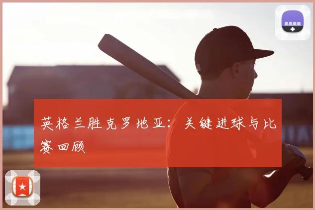 英格兰胜克罗地亚：关键进球与比赛回顾