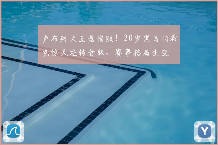 卢布列夫五盘惜败！20岁黑马门希克惊天逆转晋级，赛事格局生变