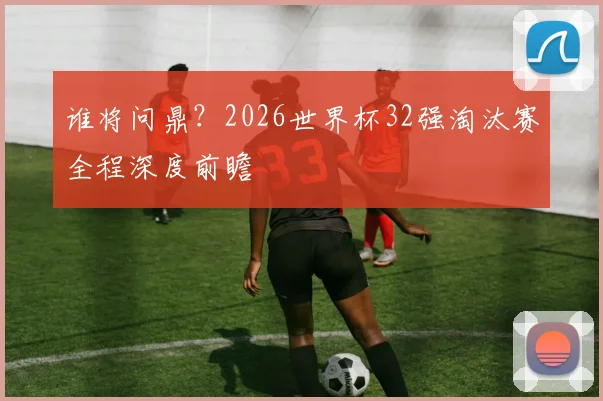 谁将问鼎?2026世界杯32强淘汰赛全程深度前瞻