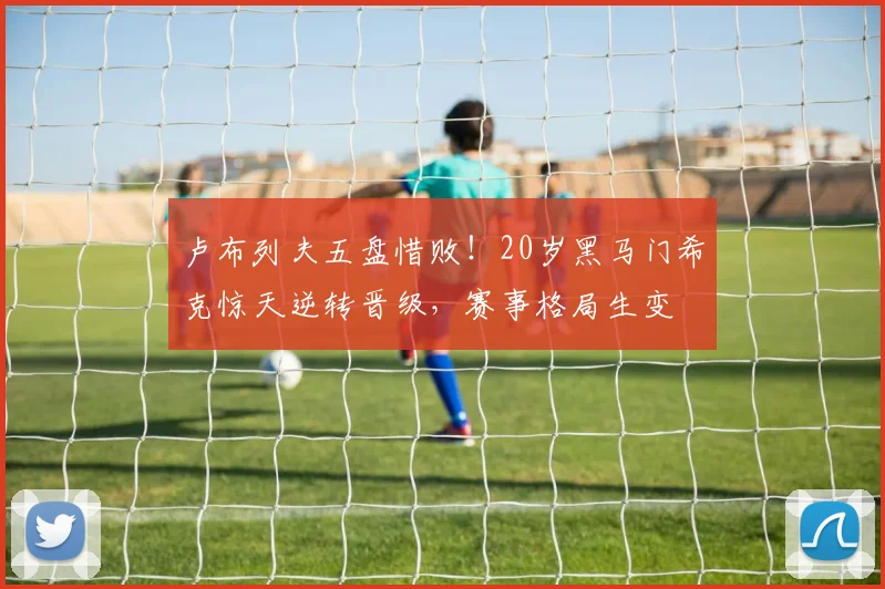 卢布列夫五盘惜败！20岁黑马门希克惊天逆转晋级，赛事格局生变