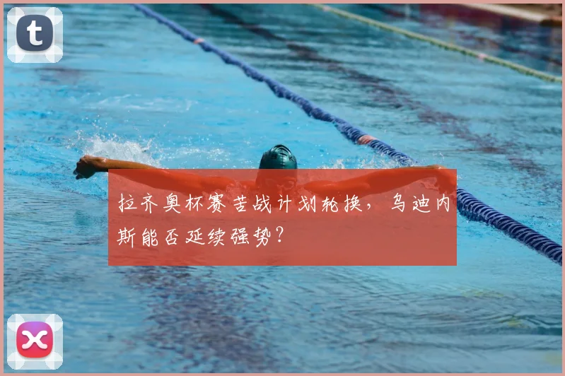 拉齐奥杯赛苦战计划轮换，乌迪内斯能否延续强势？