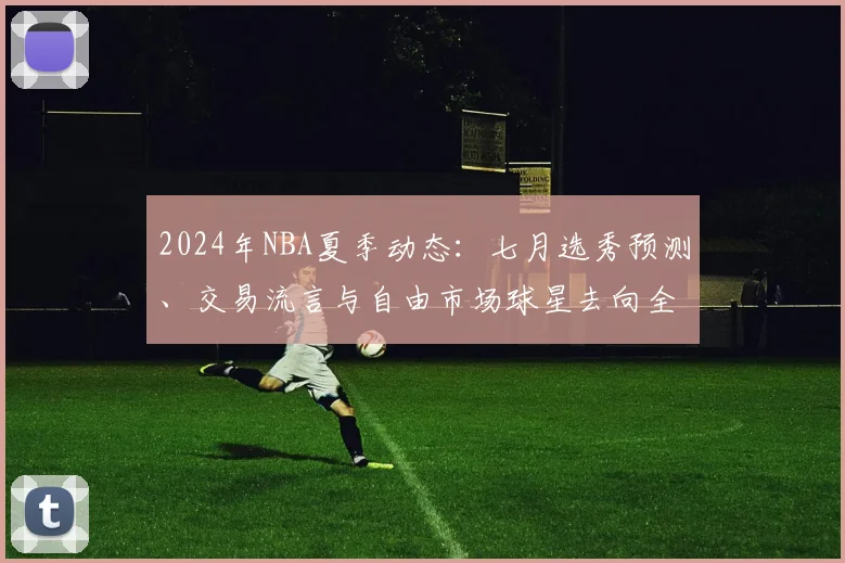 2024年NBA夏季动态：七月选秀预测、交易流言与自由市场球星去向全解析