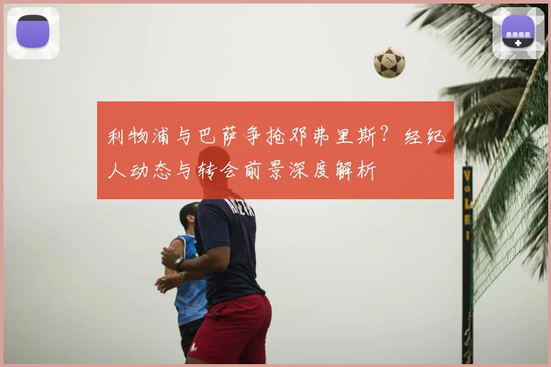 利物浦与巴萨争抢邓弗里斯？经纪人动态与转会前景深度解析