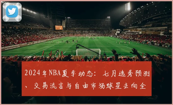 2024年NBA夏季动态：七月选秀预测、交易流言与自由市场球星去向全解析
